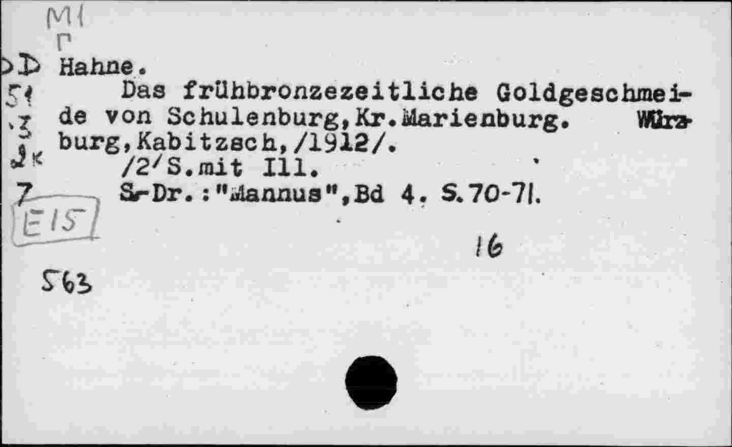 ﻿Ml
г
Hahne.
Das frühbronzezeitliche Goldgeschmei-de von Schulenburg,Kr.Marienburg.	Wttra-
Ґ bürg,Kabitzsch,/1912/.
/2zS.mit Ill.
Sr-Dr. : "Mannus",Bd 4. S.70-71.
S4b
/6